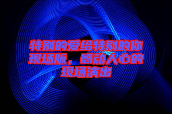 特別的愛(ài)給特別的你現(xiàn)場(chǎng)版，感動(dòng)人心的現(xiàn)場(chǎng)演出