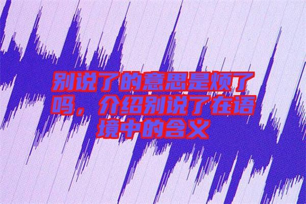 別說了的意思是煩了嗎，介紹別說了在語境中的含義