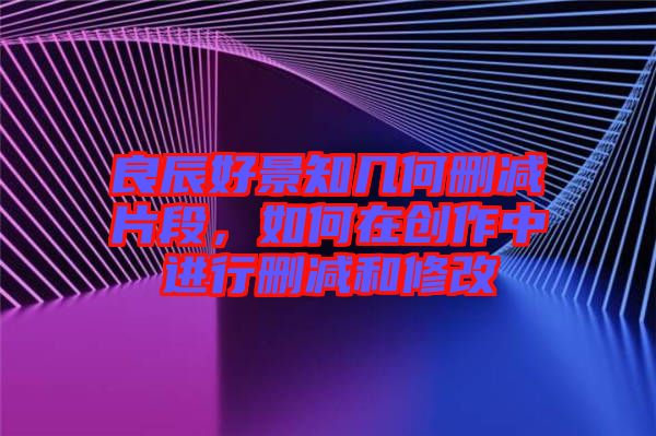 良辰好景知幾何刪減片段，如何在創(chuàng)作中進行刪減和修改