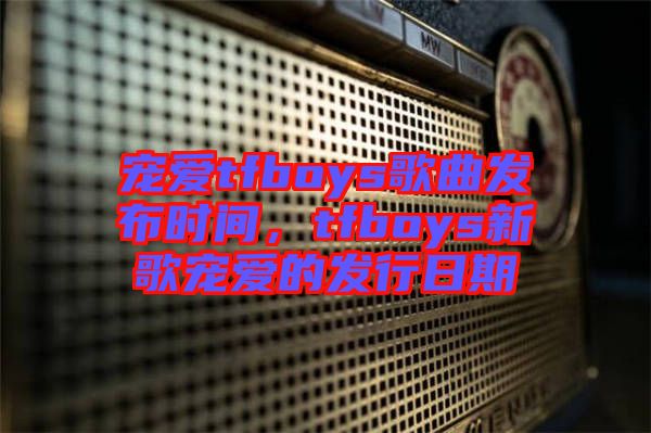 寵愛(ài)tfboys歌曲發(fā)布時(shí)間，tfboys新歌寵愛(ài)的發(fā)行日期