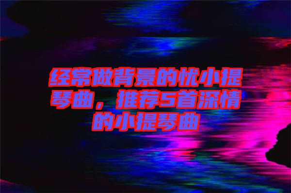 經(jīng)常做背景的憂小提琴曲，推薦5首深情的小提琴曲