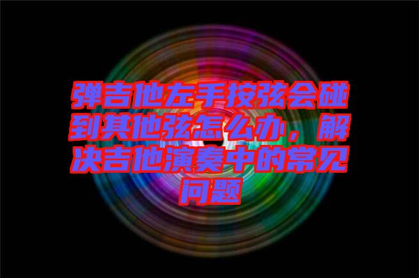 彈吉他左手按弦會碰到其他弦怎么辦，解決吉他演奏中的常見問題