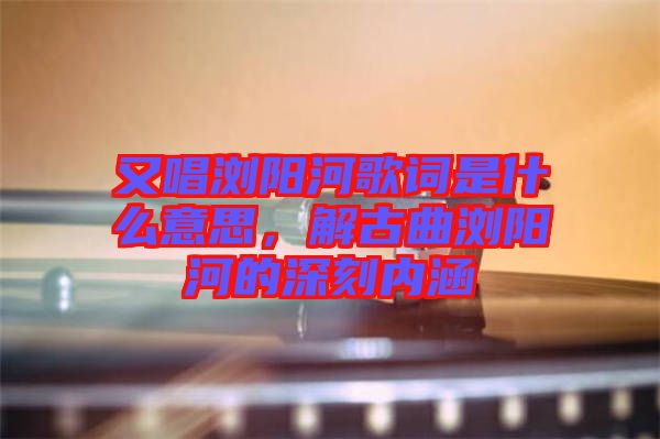 又唱瀏陽河歌詞是什么意思，解古曲瀏陽河的深刻內(nèi)涵