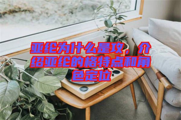 亞綸為什么是攻，介紹亞綸的格特點(diǎn)和角色定位