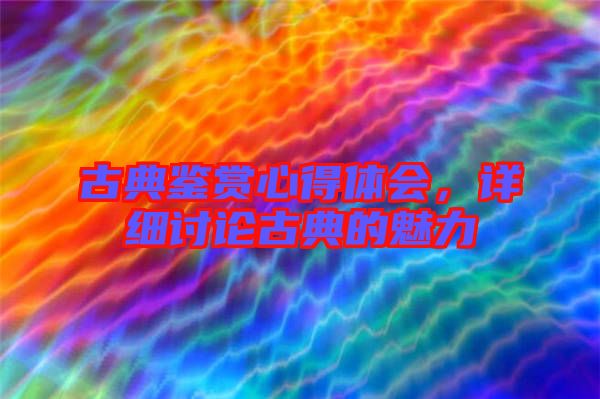 古典鑒賞心得體會，詳細討論古典的魅力