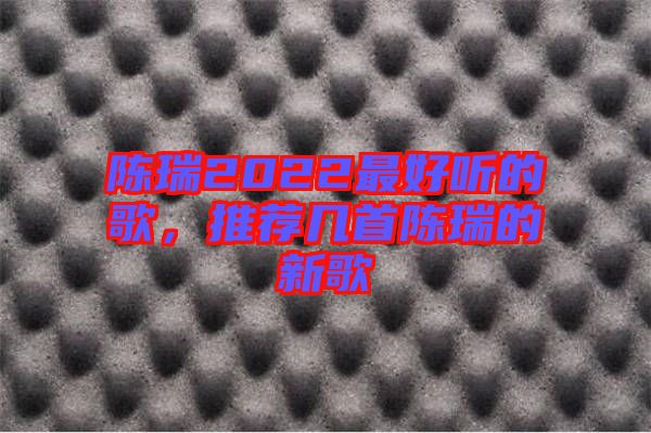 陳瑞2022最好聽的歌，推薦幾首陳瑞的新歌