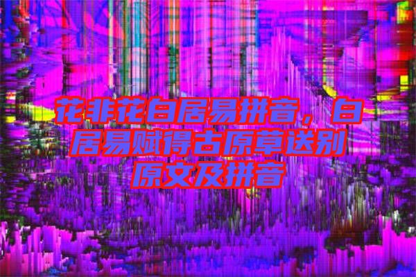 花非花白居易拼音，白居易賦得古原草送別原文及拼音