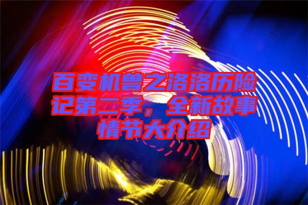 百變機(jī)獸之洛洛歷險(xiǎn)記第二季，全新故事情節(jié)大介紹