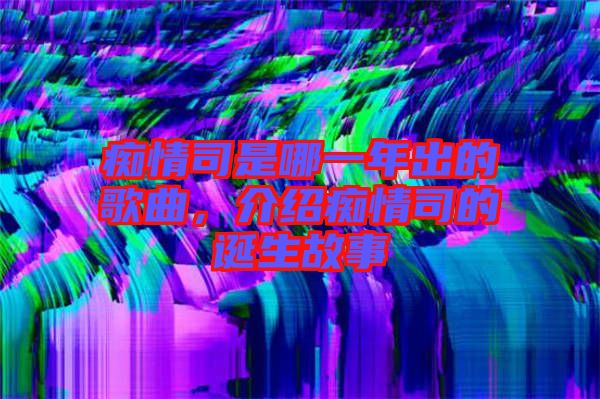 癡情司是哪一年出的歌曲，介紹癡情司的誕生故事