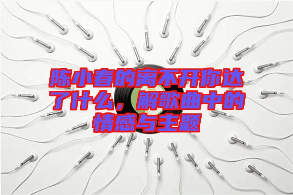 陳小春的離不開你達了什么，解歌曲中的情感與主題