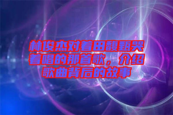 林俊杰對(duì)著田馥甄哭著唱的那首歌，介紹歌曲背后的故事