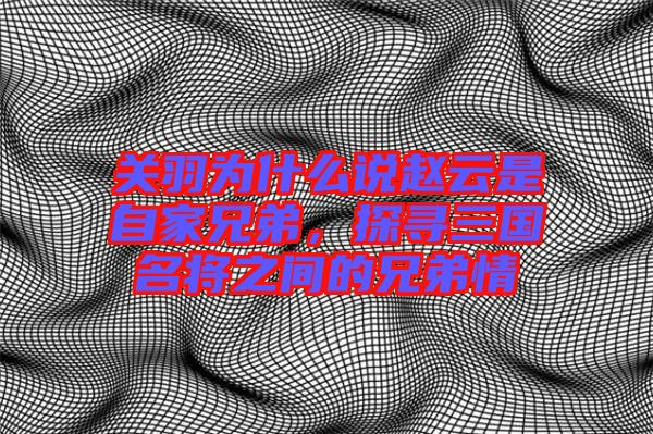 關(guān)羽為什么說趙云是自家兄弟，探尋三國(guó)名將之間的兄弟情