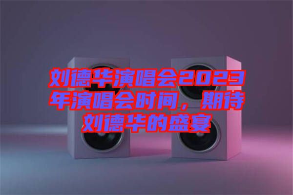 劉德華演唱會(huì)2023年演唱會(huì)時(shí)間，期待劉德華的盛宴