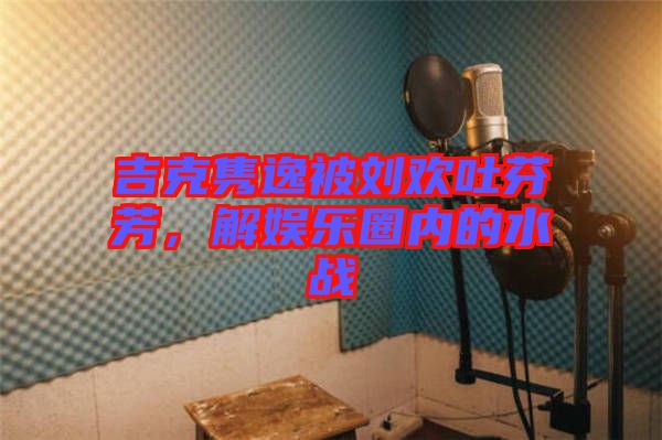 吉克雋逸被劉歡吐芬芳，解娛樂圈內(nèi)的水戰(zhàn)