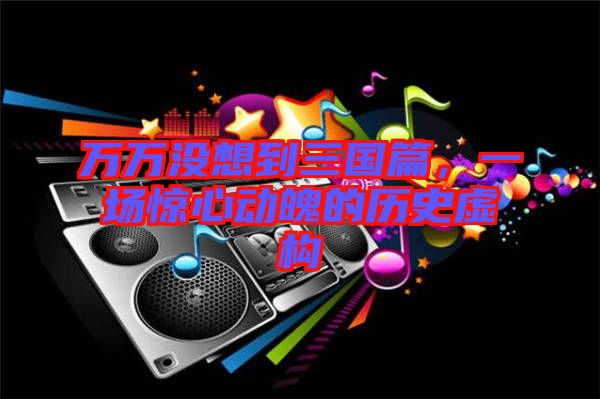 萬萬沒想到三國(guó)篇，一場(chǎng)驚心動(dòng)魄的歷史虛構(gòu)