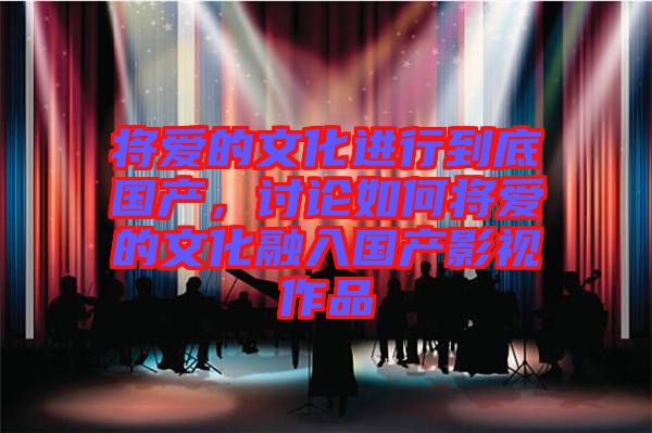 將愛的文化進(jìn)行到底國(guó)產(chǎn)，討論如何將愛的文化融入國(guó)產(chǎn)影視作品