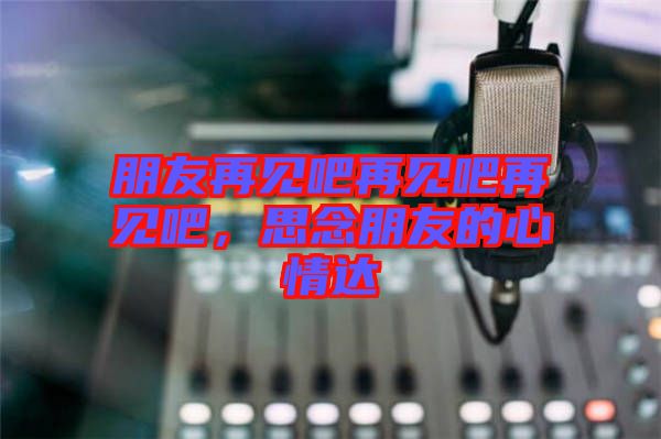 朋友再見吧再見吧再見吧，思念朋友的心情達