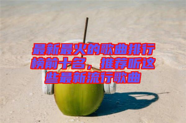 最新最火的歌曲排行榜前十名，推薦聽這些最新流行歌曲