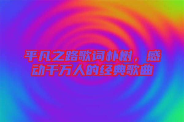 平凡之路歌詞樸樹，感動千萬人的經(jīng)典歌曲