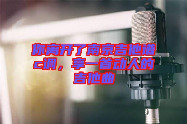 你離開了南京吉他譜c調(diào)，享一首動人的吉他曲