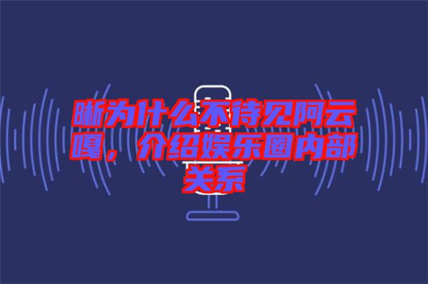 晰為什么不待見阿云嘎，介紹娛樂圈內(nèi)部關(guān)系