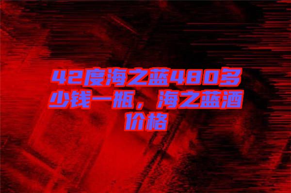 42度海之藍480多少錢一瓶，海之藍酒價格