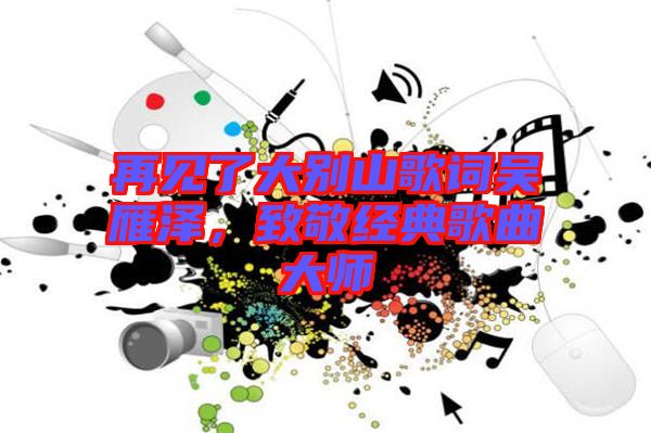 再見(jiàn)了大別山歌詞吳雁澤，致敬經(jīng)典歌曲大師
