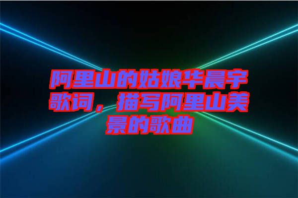 阿里山的姑娘華晨宇歌詞，描寫阿里山美景的歌曲