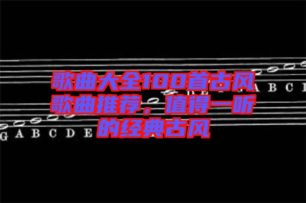 歌曲大全100首古風(fēng)歌曲推薦，值得一聽(tīng)的經(jīng)典古風(fēng)