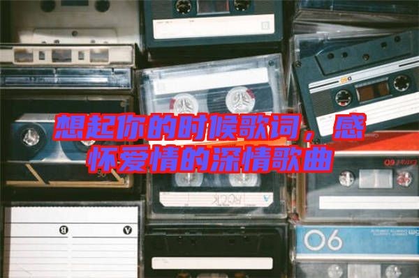 想起你的時(shí)候歌詞，感懷愛情的深情歌曲