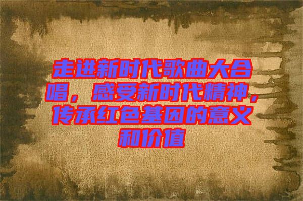 走進(jìn)新時(shí)代歌曲大合唱，感受新時(shí)代精神，傳承紅色基因的意義和價(jià)值
