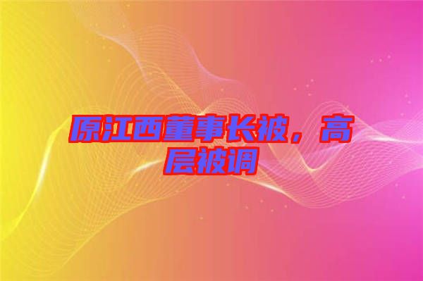 原江西董事長(zhǎng)被，高層被調(diào)
