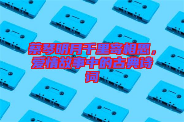 蔡琴明月千里寄相思，愛(ài)情故事中的古典詩(shī)詞