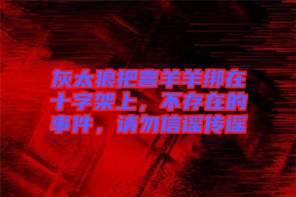 灰太狼把喜羊羊綁在十字架上，不存在的事件，請(qǐng)勿信謠傳謠