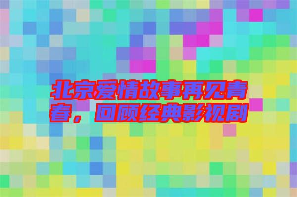 北京愛(ài)情故事再見(jiàn)青春，回顧經(jīng)典影視劇