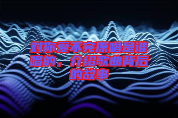 對(duì)你愛不完原唱是誰唱的，介紹歌曲背后的故事