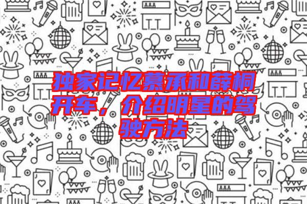 獨(dú)家記憶慕承和薛桐開(kāi)車(chē)，介紹明星的駕駛方法