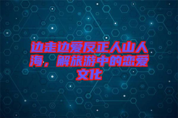 邊走邊愛反正人山人海，解旅游中的戀愛文化
