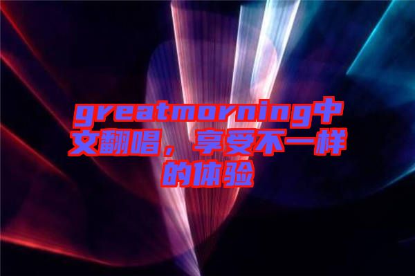 greatmorning中文翻唱，享受不一樣的體驗(yàn)