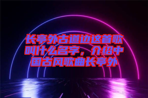 長(zhǎng)亭外古道邊這首歌叫什么名字，介紹中國(guó)古風(fēng)歌曲長(zhǎng)亭外