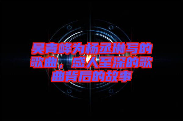 吳青峰為楊丞琳寫的歌曲，感人至深的歌曲背后的故事
