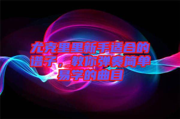 尤克里里新手適合的譜子，教你彈奏簡單易學的曲目