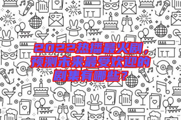 2022熱播最火劇，預(yù)測(cè)未來最受歡迎的劇集有哪些？
