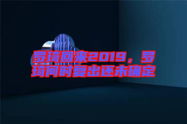 羅琦回來(lái)2019，羅琦何時(shí)復(fù)出還未確定