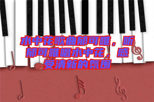 水中花歌曲郁可唯，聽郁可唯唱水中花，感受清新的氛圍