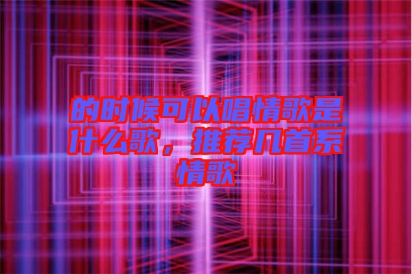 的時候可以唱情歌是什么歌，推薦幾首系情歌