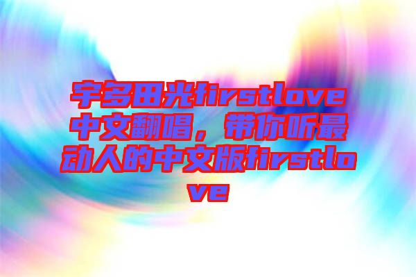 宇多田光firstlove中文翻唱，帶你聽最動人的中文版firstlove