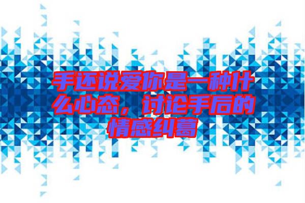 手還說愛你是一種什么心態(tài)，討論手后的情感糾葛