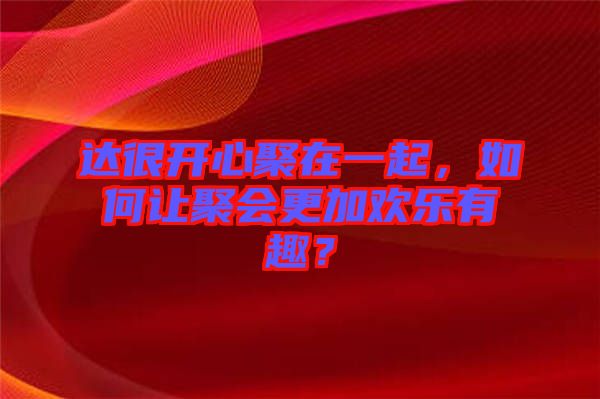 達(dá)很開(kāi)心聚在一起，如何讓聚會(huì)更加歡樂(lè)有趣？