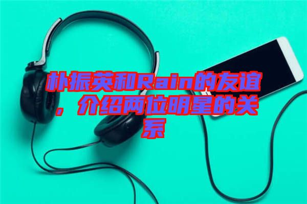 樸振英和Rain的友誼，介紹兩位明星的關(guān)系